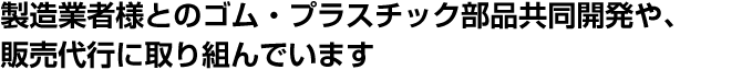 製造業者様とのゴム・プラスチック部品共同開発や、販売代行に取り組んでいます