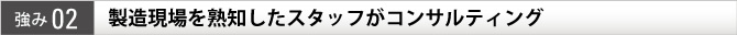 強み02 製造現場を熟知したスタッフがコンサルティング