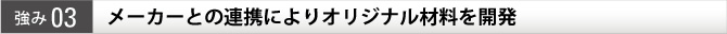 強み03 メーカーとの連携によりオリジナル材料を開発